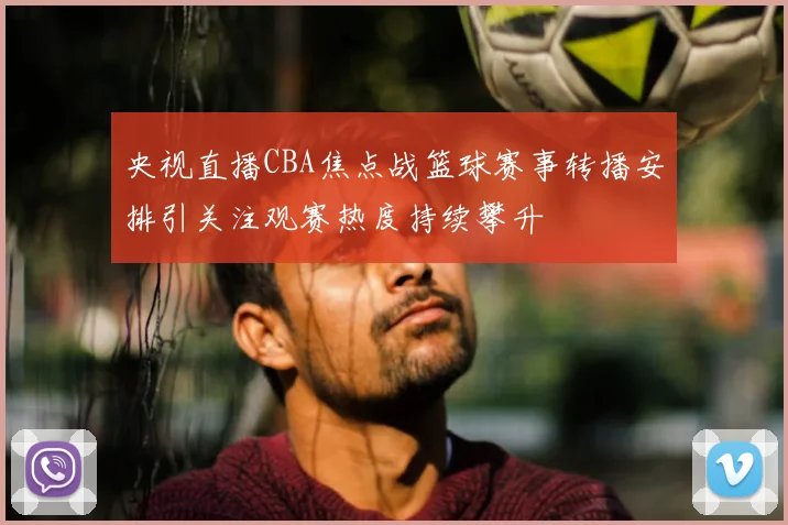 央视直播CBA焦点战篮球赛事转播安排引关注观赛热度持续攀升
