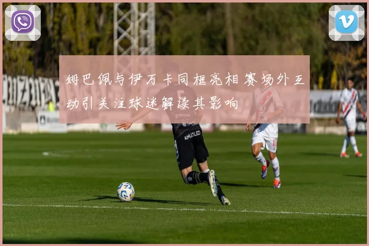 姆巴佩与伊万卡同框亮相 赛场外互动引关注球迷解读其影响