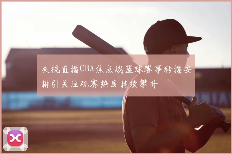 央视直播CBA焦点战篮球赛事转播安排引关注观赛热度持续攀升