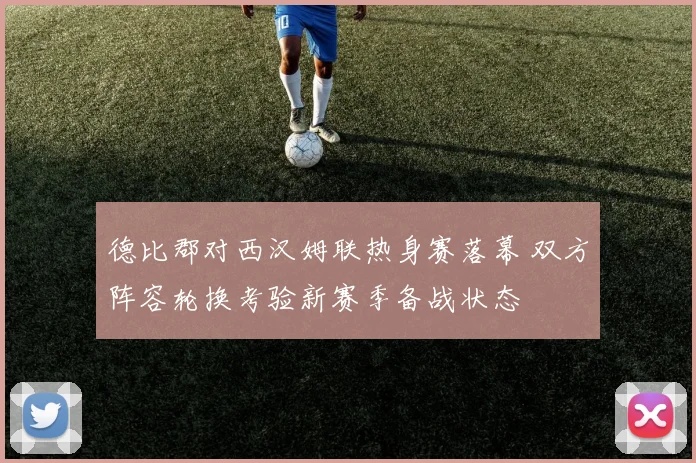 德比郡对西汉姆联热身赛落幕 双方阵容轮换考验新赛季备战状态