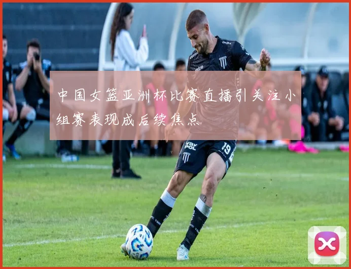 中国女篮亚洲杯比赛直播引关注小组赛表现成后续焦点