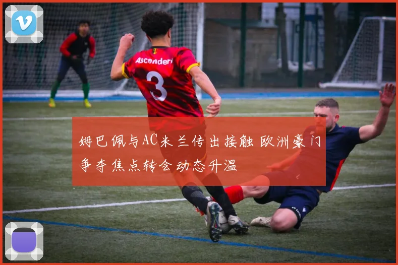 姆巴佩与AC米兰传出接触 欧洲豪门争夺焦点转会动态升温