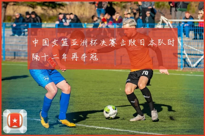 中国女篮亚洲杯决赛击败日本队时隔十二年再夺冠