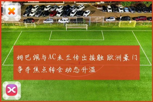 姆巴佩与AC米兰传出接触 欧洲豪门争夺焦点转会动态升温